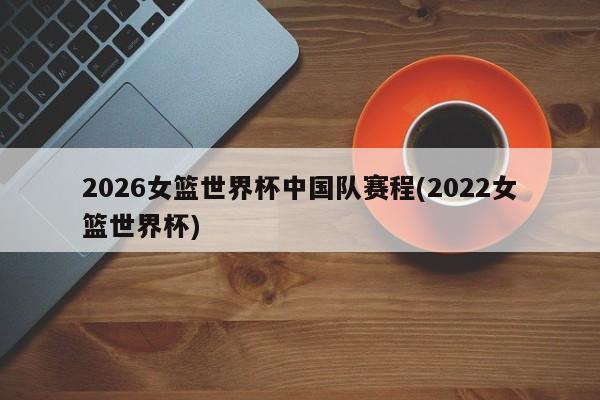 2026女篮世界杯中国队赛程(2022女篮世界杯)