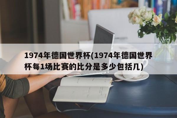 1974年德国世界杯(1974年德国世界杯每1场比赛的比分是多少包括几)