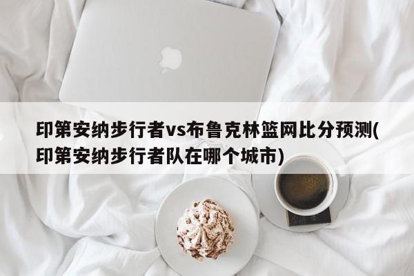 印第安纳步行者vs布鲁克林篮网比分预测(印第安纳步行者队在哪个城市)