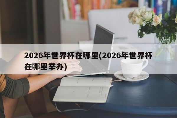 2026年世界杯在哪里(2026年世界杯在哪里举办)