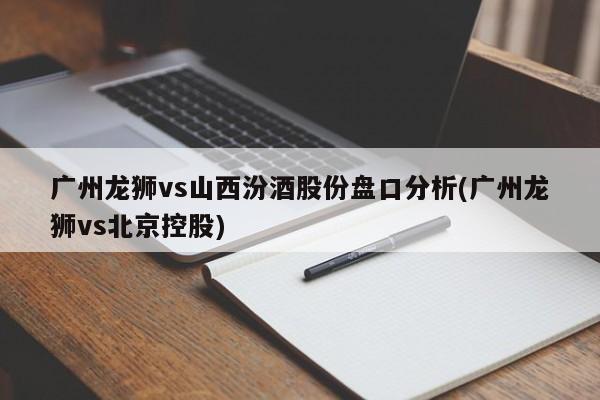 广州龙狮vs山西汾酒股份盘口分析(广州龙狮vs北京控股)
