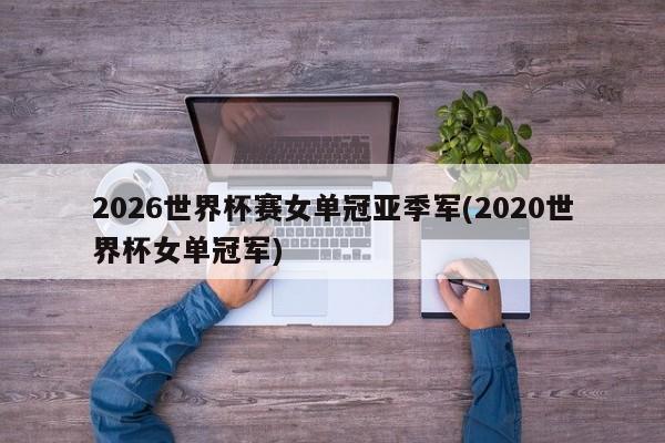 2026世界杯赛女单冠亚季军(2020世界杯女单冠军)