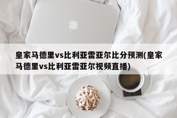 皇家马德里vs比利亚雷亚尔比分预测(皇家马德里vs比利亚雷亚尔视频直播)