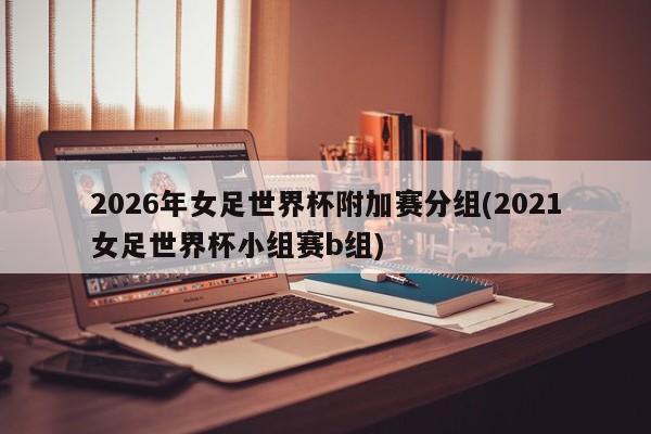 2026年女足世界杯附加赛分组(2021女足世界杯小组赛b组)