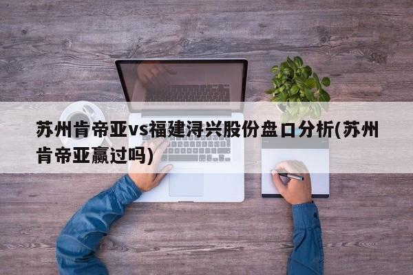 苏州肯帝亚vs福建浔兴股份盘口分析(苏州肯帝亚赢过吗)