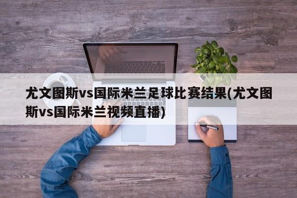 尤文图斯vs国际米兰足球比赛结果(尤文图斯vs国际米兰视频直播)