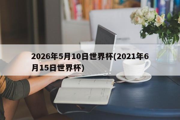 2026年5月10日世界杯(2021年6月15日世界杯)