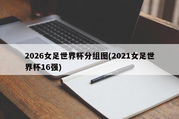 2026女足世界杯分组图(2021女足世界杯16强)