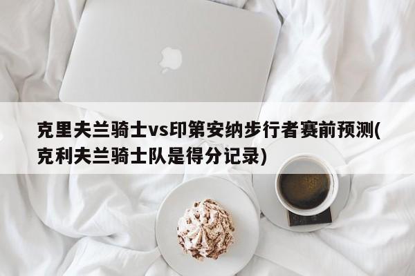 克里夫兰骑士vs印第安纳步行者赛前预测(克利夫兰骑士队是得分记录)