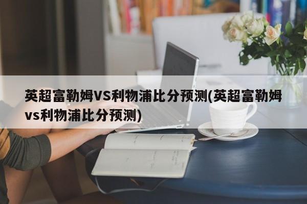 英超富勒姆VS利物浦比分预测(英超富勒姆vs利物浦比分预测)