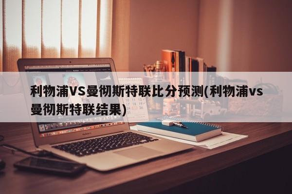利物浦VS曼彻斯特联比分预测(利物浦vs曼彻斯特联结果)