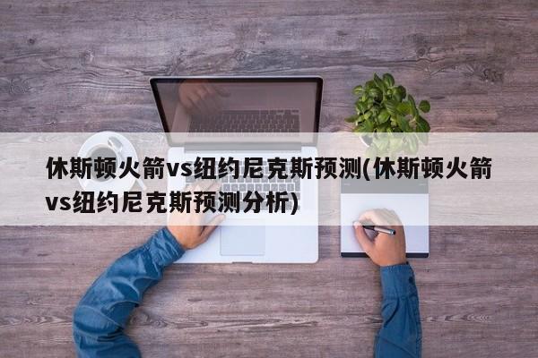 休斯顿火箭vs纽约尼克斯预测(休斯顿火箭vs纽约尼克斯预测分析)
