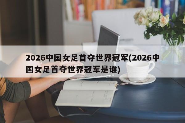 2026中国女足首夺世界冠军(2026中国女足首夺世界冠军是谁)