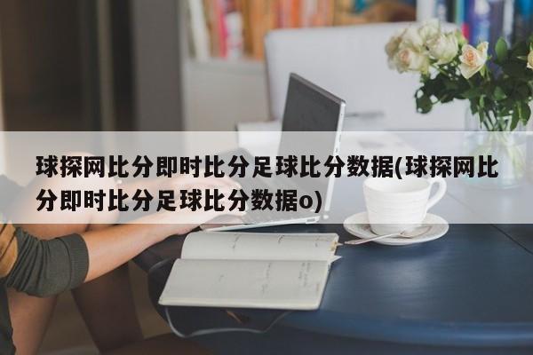 球探网比分即时比分足球比分数据(球探网比分即时比分足球比分数据o)