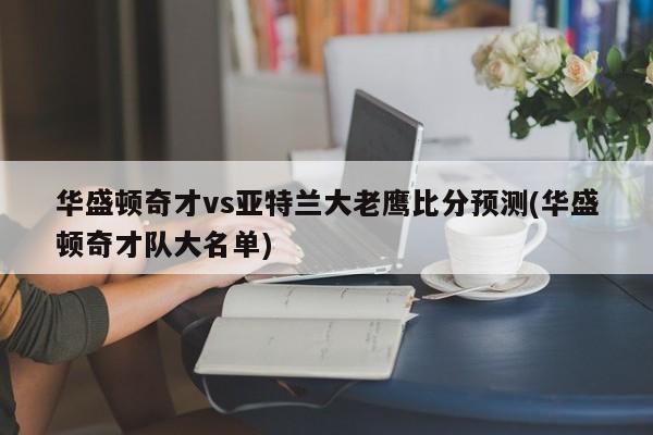 华盛顿奇才vs亚特兰大老鹰比分预测(华盛顿奇才队大名单)