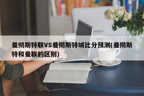 曼彻斯特联VS曼彻斯特城比分预测(曼彻斯特和曼联的区别)