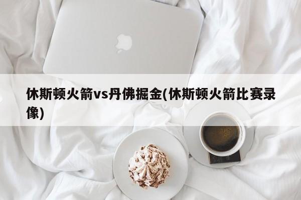休斯顿火箭vs丹佛掘金(休斯顿火箭比赛录像)
