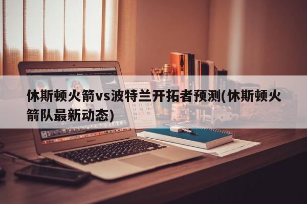 休斯顿火箭vs波特兰开拓者预测(休斯顿火箭队最新动态)