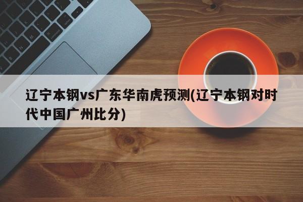 辽宁本钢vs广东华南虎预测(辽宁本钢对时代中国广州比分)
