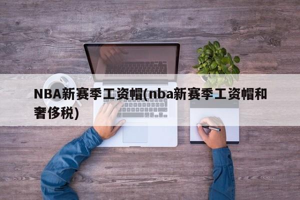 NBA新赛季工资帽(nba新赛季工资帽和奢侈税)