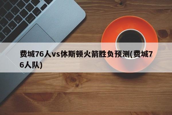 费城76人vs休斯顿火箭胜负预测(费城76人队)