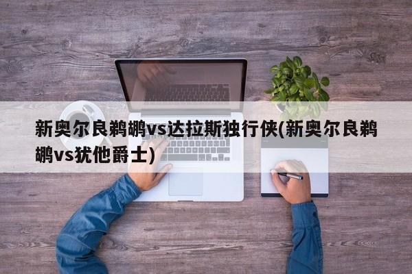 新奥尔良鹈鹕vs达拉斯独行侠(新奥尔良鹈鹕vs犹他爵士)