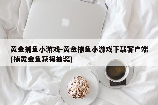 黄金捕鱼小游戏-黄金捕鱼小游戏下载客户端(捕黄金鱼获得抽奖)