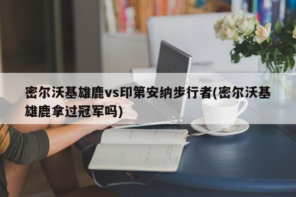 密尔沃基雄鹿vs印第安纳步行者(密尔沃基雄鹿拿过冠军吗)