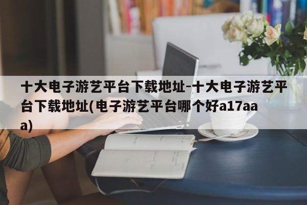 十大电子游艺平台下载地址-十大电子游艺平台下载地址(电子游艺平台哪个好a17aaa)