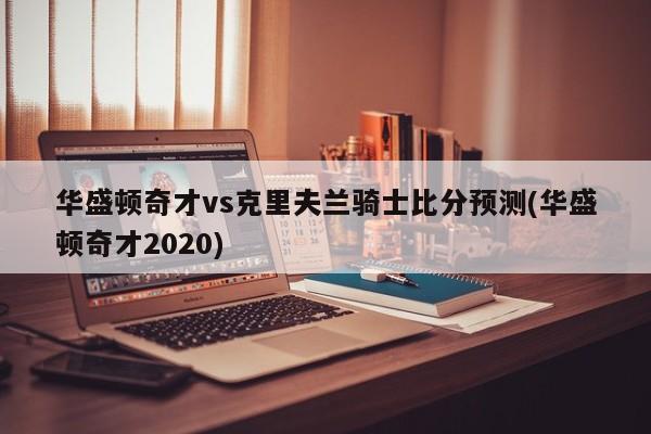 华盛顿奇才vs克里夫兰骑士比分预测(华盛顿奇才2020)