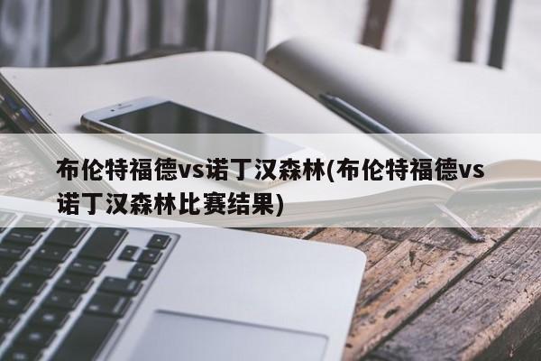 布伦特福德vs诺丁汉森林(布伦特福德vs诺丁汉森林比赛结果)