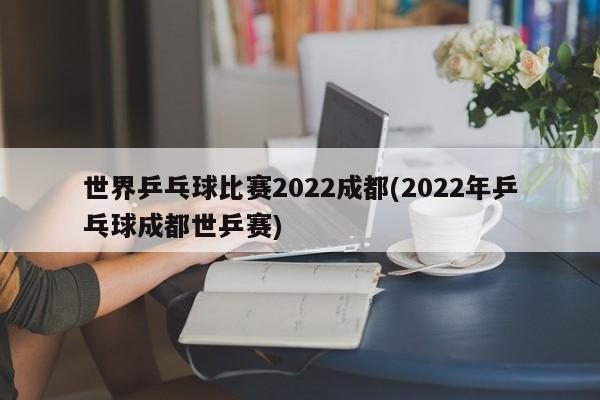 世界乒乓球比赛2022成都(2022年乒乓球成都世乒赛)