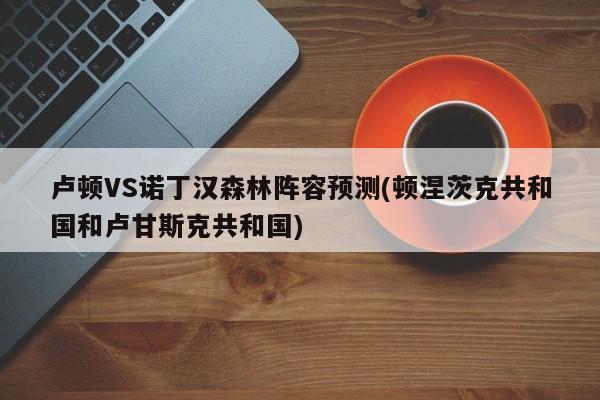 卢顿VS诺丁汉森林阵容预测(顿涅茨克共和国和卢甘斯克共和国)