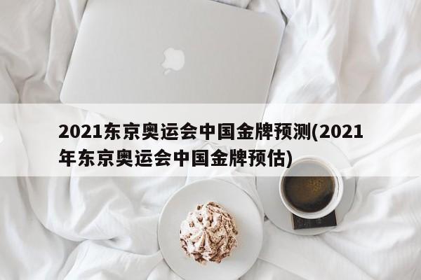 2021东京奥运会中国金牌预测(2021年东京奥运会中国金牌预估)