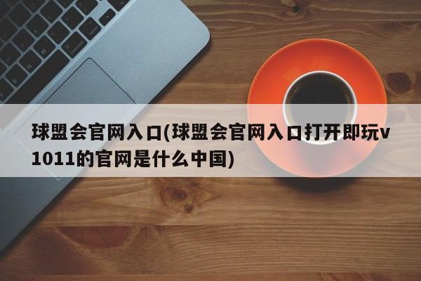 球盟会官网入口(球盟会官网入口打开即玩v1011的官网是什么中国)