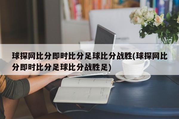 球探网比分即时比分足球比分战胜(球探网比分即时比分足球比分战胜足)