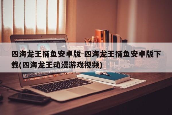 四海龙王捕鱼安卓版-四海龙王捕鱼安卓版下载(四海龙王动漫游戏视频)