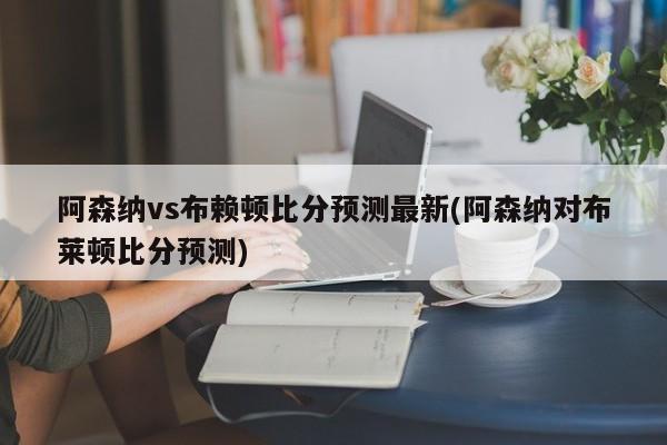 阿森纳vs布赖顿比分预测最新(阿森纳对布莱顿比分预测)
