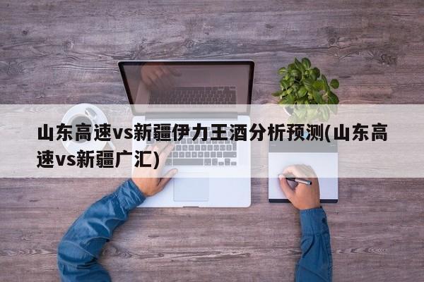 山东高速vs新疆伊力王酒分析预测(山东高速vs新疆广汇)