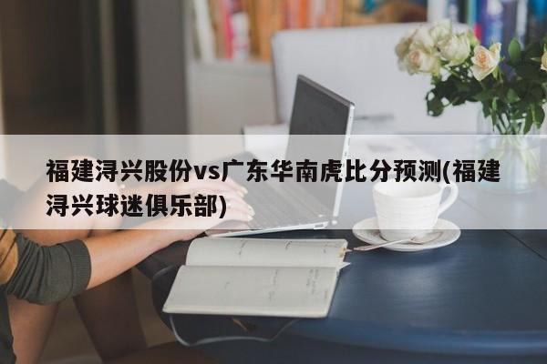 福建浔兴股份vs广东华南虎比分预测(福建浔兴球迷俱乐部)