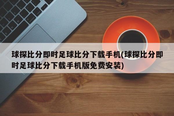 球探比分即时足球比分下载手机(球探比分即时足球比分下载手机版免费安装)