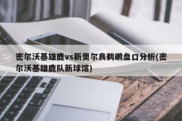 密尔沃基雄鹿vs新奥尔良鹈鹕盘口分析(密尔沃基雄鹿队新球馆)