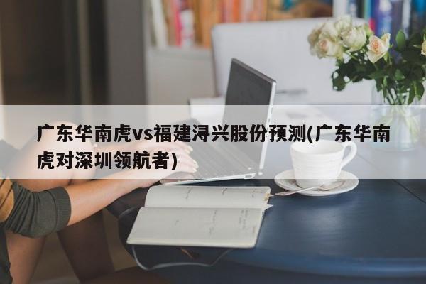 广东华南虎vs福建浔兴股份预测(广东华南虎对深圳领航者)
