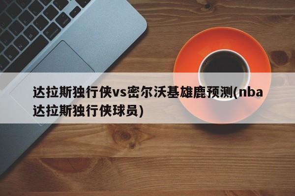 达拉斯独行侠vs密尔沃基雄鹿预测(nba达拉斯独行侠球员)