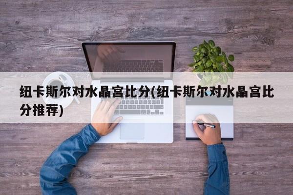 纽卡斯尔对水晶宫比分(纽卡斯尔对水晶宫比分推荐)