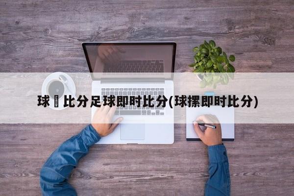球棎比分足球即时比分(球摞即时比分)