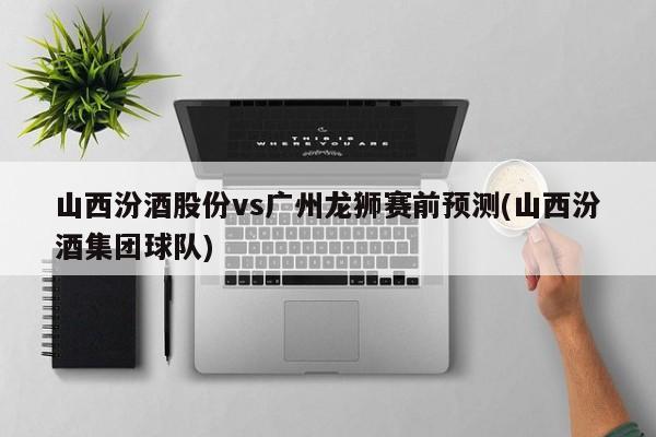 山西汾酒股份vs广州龙狮赛前预测(山西汾酒集团球队)