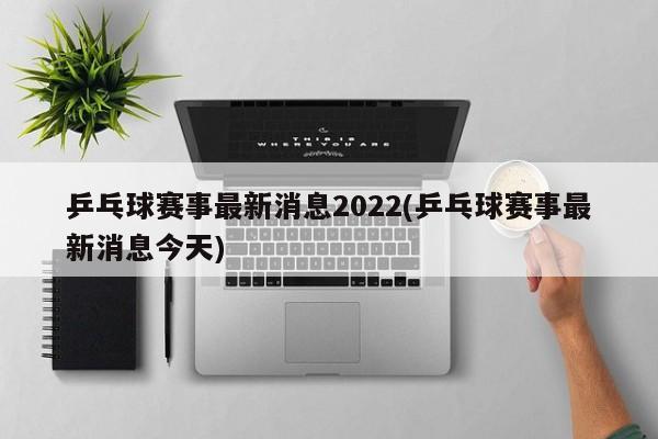 乒乓球赛事最新消息2022(乒乓球赛事最新消息今天)