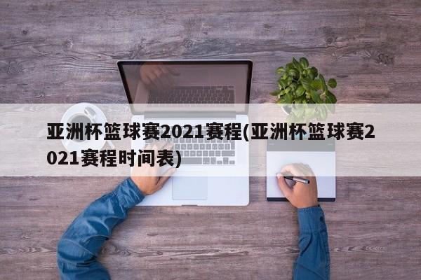 亚洲杯篮球赛2021赛程(亚洲杯篮球赛2021赛程时间表)