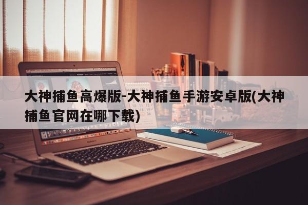 大神捕鱼高爆版-大神捕鱼手游安卓版(大神捕鱼官网在哪下载)